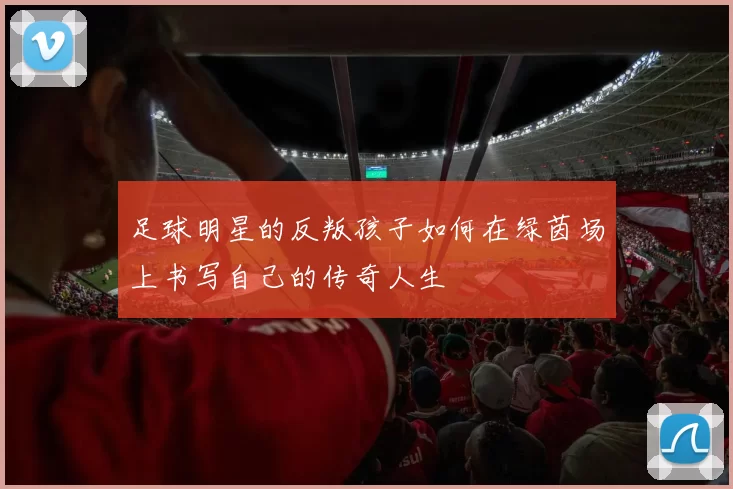 足球明星的反叛孩子如何在绿茵场上书写自己的传奇人生