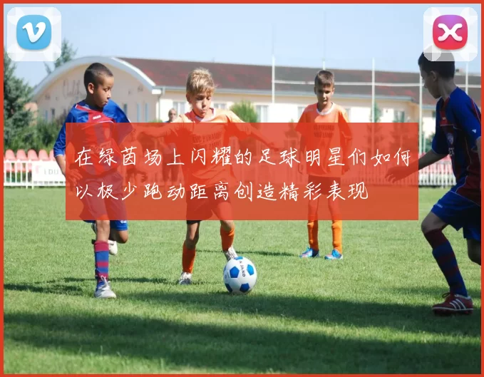在绿茵场上闪耀的足球明星们如何以极少跑动距离创造精彩表现
