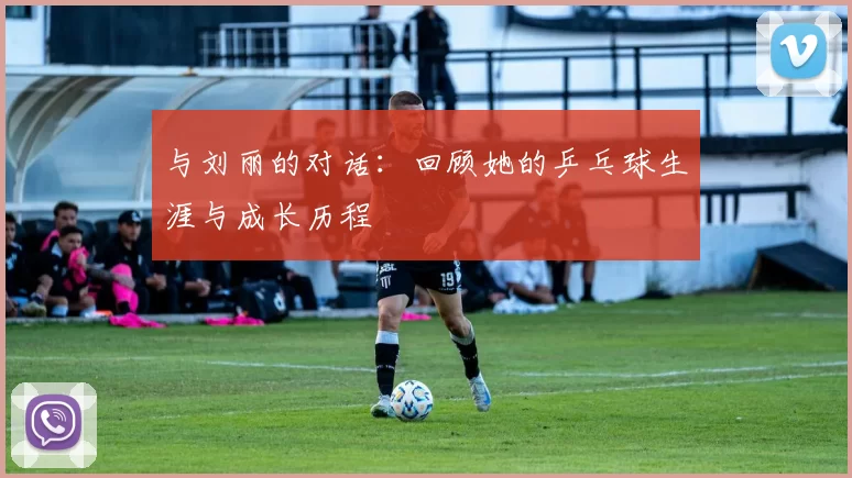 与刘丽的对话：回顾她的乒乓球生涯与成长历程